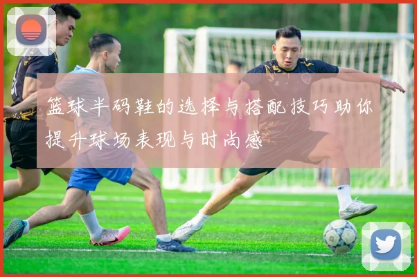 篮球半码鞋的选择与搭配技巧助你提升球场表现与时尚感