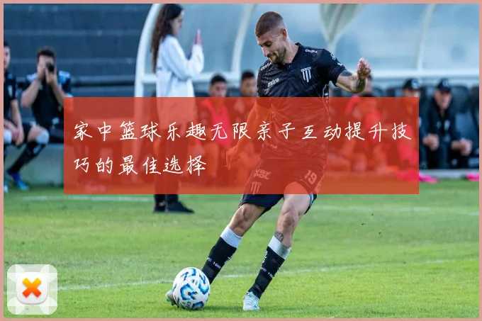 家中篮球乐趣无限亲子互动提升技巧的最佳选择