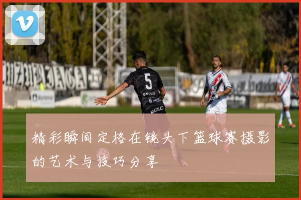 精彩瞬间定格在镜头下篮球赛摄影的艺术与技巧分享