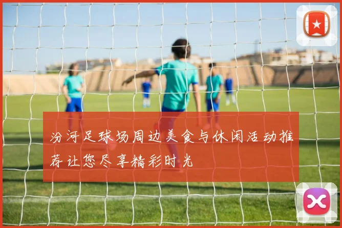 汾河足球场周边美食与休闲活动推荐让您尽享精彩时光