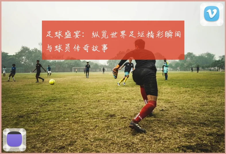 足球盛宴：纵览世界足坛精彩瞬间与球员传奇故事