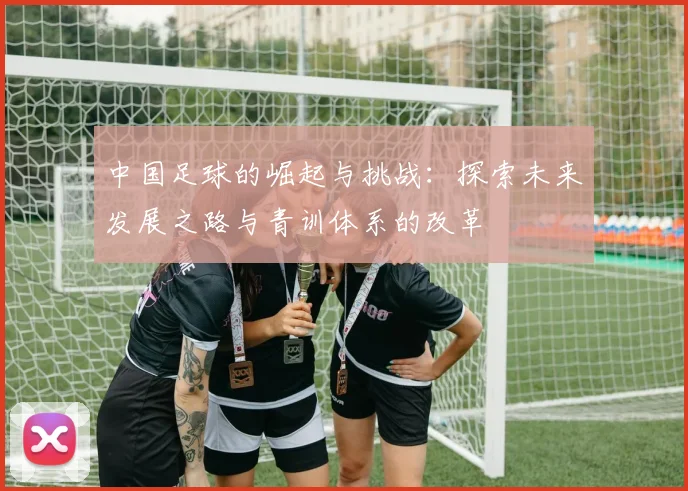 中国足球的崛起与挑战：探索未来发展之路与青训体系的改革