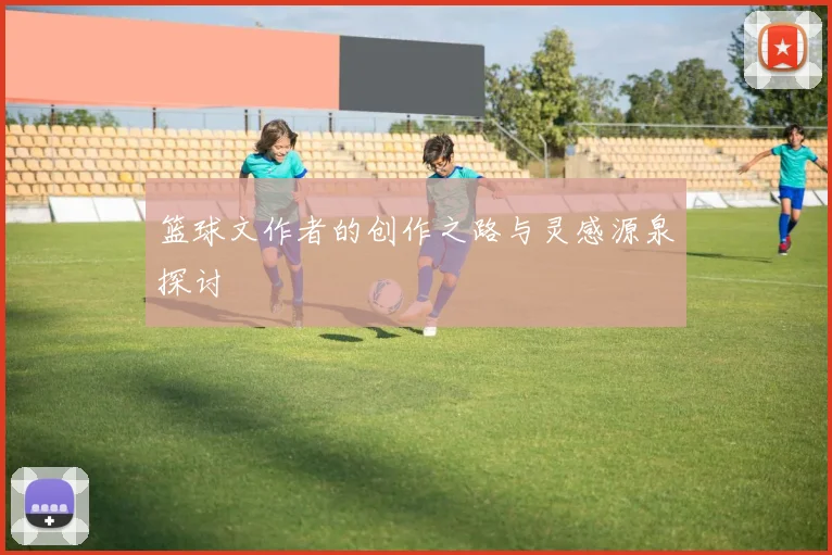 篮球文作者的创作之路与灵感源泉探讨