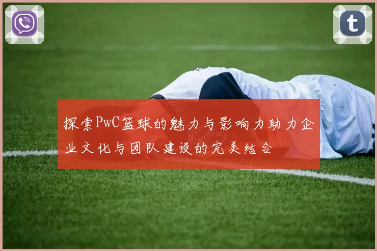 探索PwC篮球的魅力与影响力助力企业文化与团队建设的完美结合