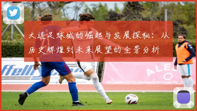 大连足球城的崛起与发展探秘：从历史辉煌到未来展望的全景分析